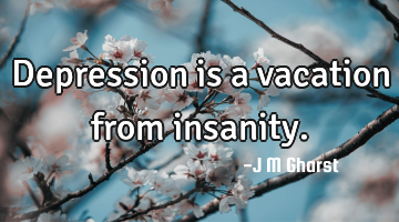 Depression is a vacation from insanity.