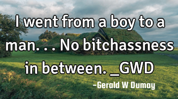 I went from a boy to a man...no bitchassness in between._GWD