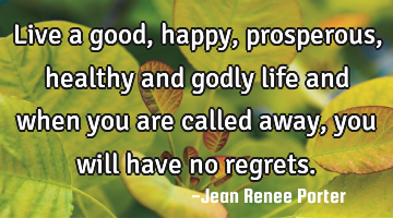 Live a good, happy, prosperous, healthy and godly life and when you are called away, you will have