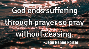 God ends suffering through prayer so pray without ceasing.