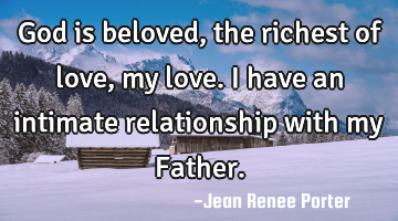 God is beloved, the richest of love, my love. I have an intimate relationship with my Father.