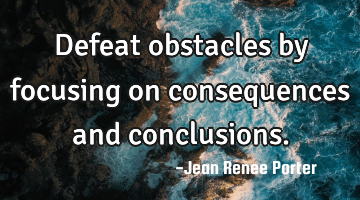 Defeat obstacles by focusing on consequences and conclusions.