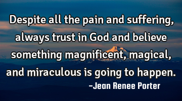 Despite all the pain and suffering, always trust in God and believe something magnificent, magical,