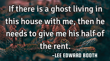 If there is a ghost living in this house with me, then he needs to give me his half of the rent.