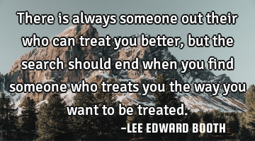 There is always someone out their who can treat you better,but the search should end when you find