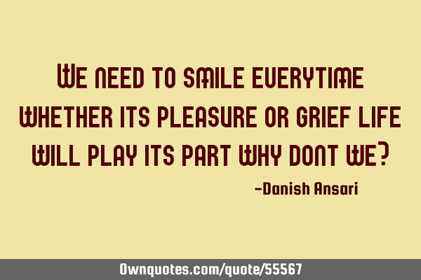 We need to smile everytime whether its pleasure or grief life will play its part why dont we?