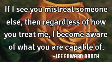 If I see you mistreat someone else,then regardless of how you treat me, I become aware of what you