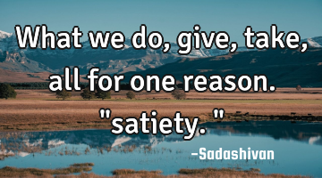 What we do, give, take, all for one reason. "satiety."
