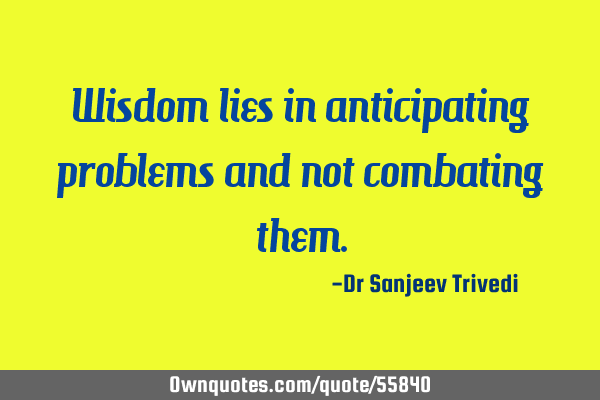 Wisdom lies in anticipating problems and not combating