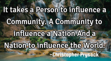 It takes a Person to influence a Community. A Community to influence a Nation And a Nation to