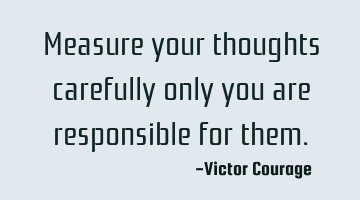 Measure your thoughts carefully only you are responsible for
