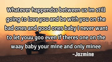 Whatever happendss between us im still going to love you and be with you on the bad ones and good