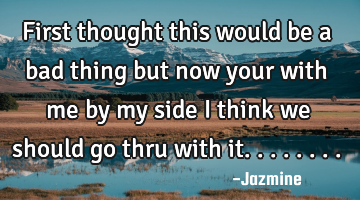 First thought this would be a bad thing but now your with me by my side i think we should go thru