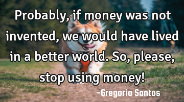Probably, if money was not invented, we would have lived in a better world. So, please, stop using