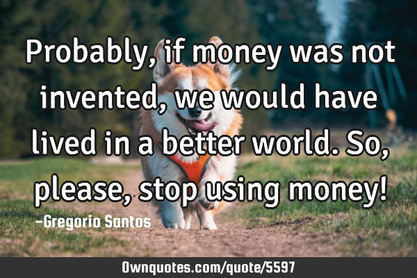 Probably, if money was not invented, we would have lived in a better world. So, please, stop using