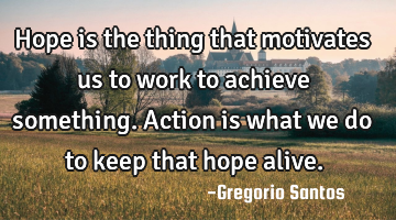Hope is the thing that motivates us to work to achieve something. Action is what we do to keep that