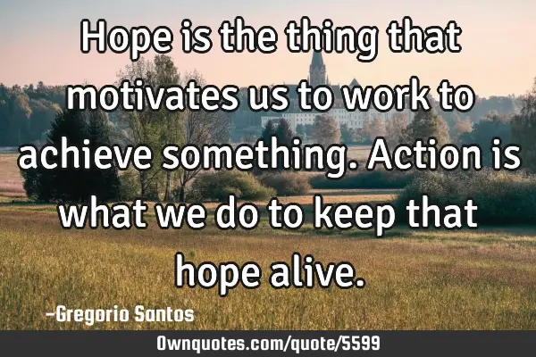 Hope is the thing that motivates us to work to achieve something. Action is what we do to keep that