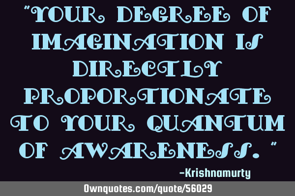 “YOUR DEGREE OF IMAGINATION IS DIRECTLY PROPORTIONATE TO YOUR QUANTUM OF AWARENESS.”