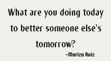 what are you doing today to better someone else