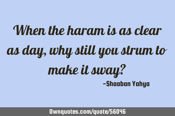 When the haram is as clear as day, why still you strum to make it sway?