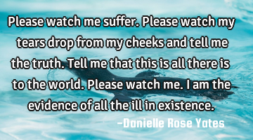 Please watch me suffer. Please watch my tears drop from my cheeks and tell me the truth. Tell me
