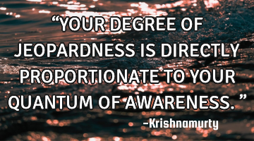 “YOUR DEGREE OF JEOPARDNESS IS DIRECTLY PROPORTIONATE TO YOUR QUANTUM OF AWARENESS.”