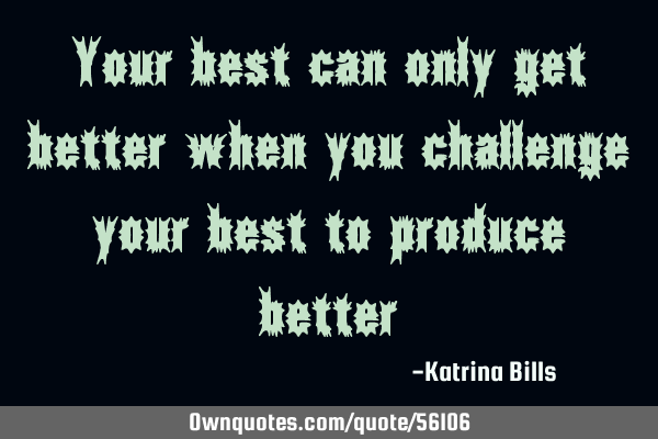 Your best can only get better when you challenge your best to produce