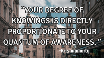 “YOUR DEGREE OF KNOWINGS IS DIRECTLY PROPORTIONATE TO YOUR QUANTUM OF AWARENESS.”