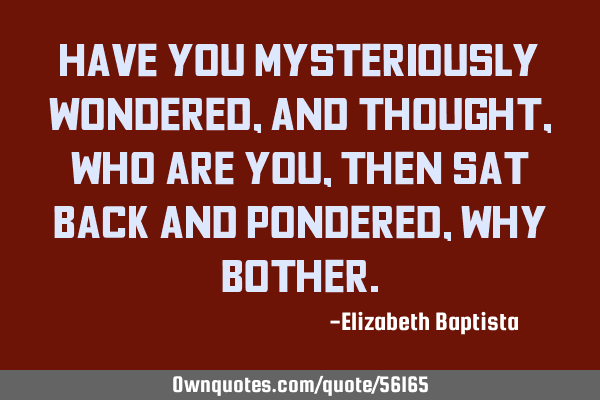 Have you mysteriously wondered, and thought, who are you, then sat back and pondered, why