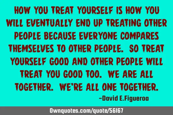 How you treat yourself is how you will eventually end up treating other people because everyone