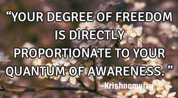 “YOUR DEGREE OF FREEDOM IS DIRECTLY PROPORTIONATE TO YOUR QUANTUM OF AWARENESS.”