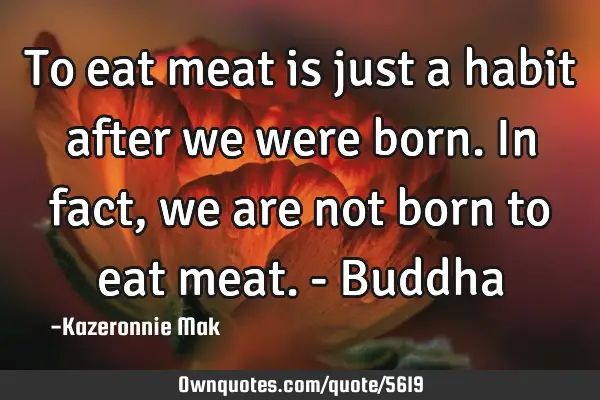 To eat meat is just a habit after we were born. In fact, we are not born to eat meat. - B