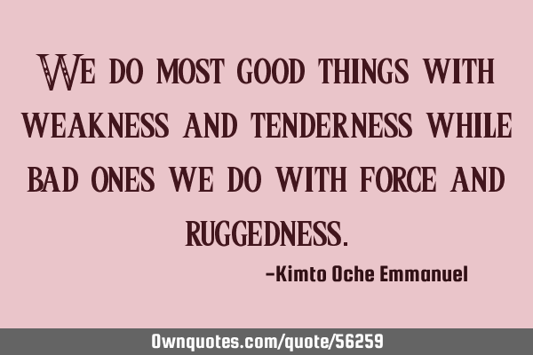 We do most good things with weakness and tenderness while bad ones we do with force and