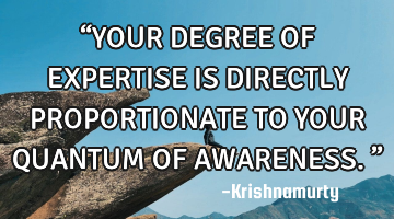 “YOUR DEGREE OF EXPERTISE IS DIRECTLY PROPORTIONATE TO YOUR QUANTUM OF AWARENESS.”