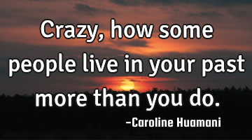 Crazy, how some people live in your past more than you do.