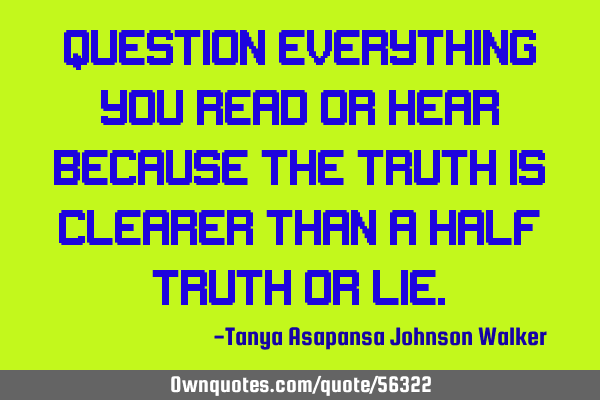 Question everything you read or hear because the truth is clearer than a half truth or