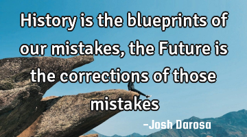 History is the blueprints of our mistakes, the Future is the corrections of those