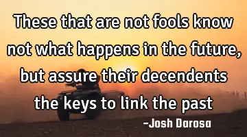 These that are not fools know not what happens in the future, but assure their decendents the keys
