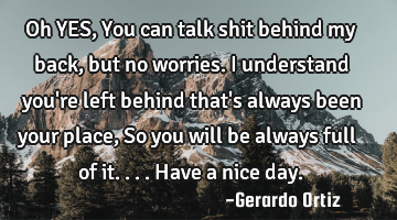 Oh YES, You can talk shit behind my back, but no worries. I understand you