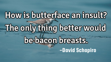 How is butterface an insult? The only thing better would be bacon breasts.