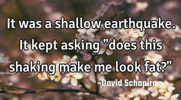 It was a shallow earthquake. It kept asking "does this shaking make me look fat?"