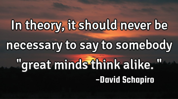 In theory, it should never be necessary to say to somebody "great minds think alike."