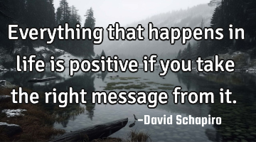 Everything that happens in life is positive if you take the right message from it.