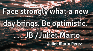 Face strongly what a new day brings. Be optimistic....JB /Juliet Marto