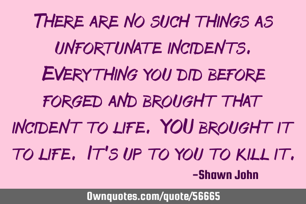 There are no such things as unfortunate incidents.Everything you did before forged and brought that