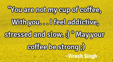 "You are not my cup of coffee, With you... I feel addictive, stressed and slow. :) " May your