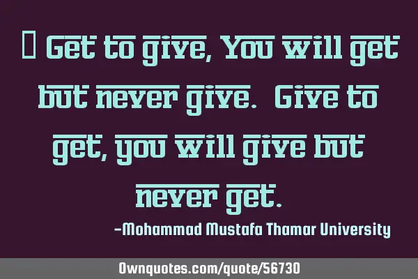 Get to give, You will get but never give. Give to get, you will give but never