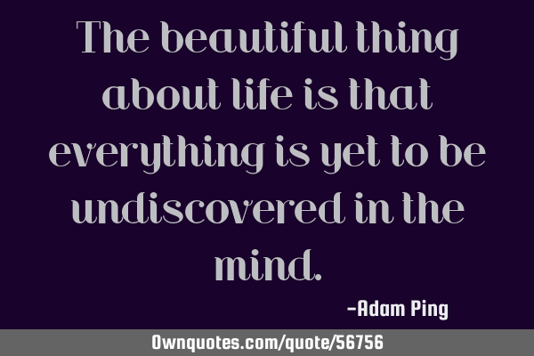 The beautiful thing about life is that everything is yet to be undiscovered in the