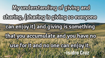 My understanding of giving and sharing, (sharing is giving so everyone can enjoy it) and giving is