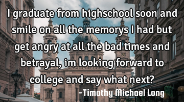 I graduate from highschool soon and smile on all the memorys i had but get angry at all the bad